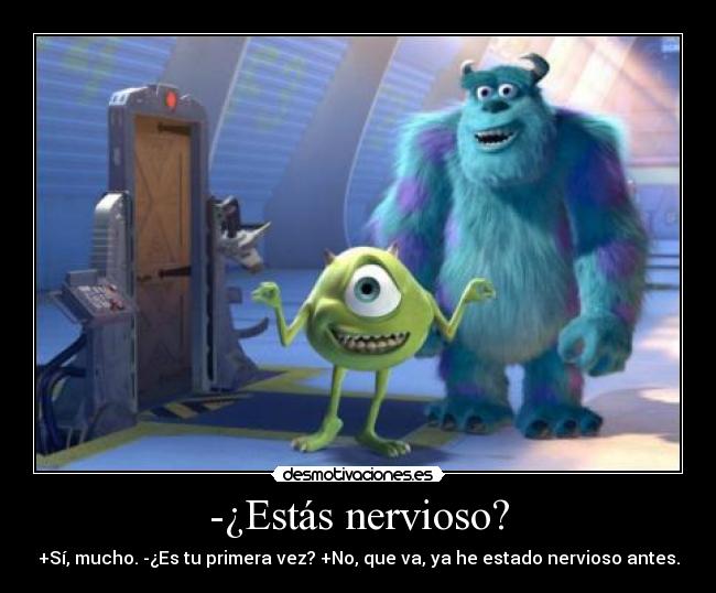 -¿Estás nervioso? - +Sí, mucho. -¿Es tu primera vez? +No, que va, ya he estado nervioso antes.