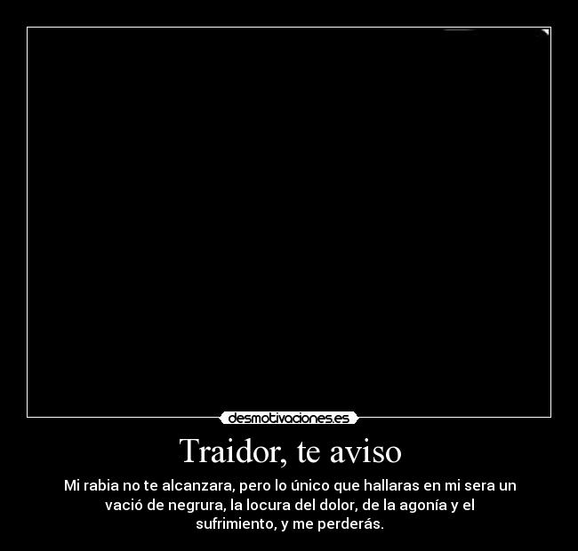 Traidor, te aviso - Mi rabia no te alcanzara, pero lo único que hallaras en mi sera un
vació de negrura, la locura del dolor, de la agonía y el
sufrimiento, y me perderás.