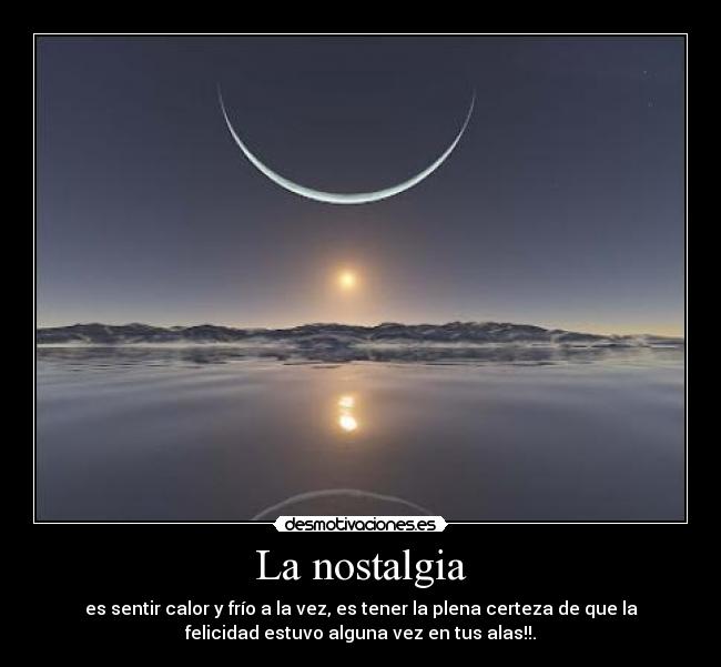La nostalgia - es sentir calor y frío a la vez, es tener la plena certeza de que la
felicidad estuvo alguna vez en tus alas!!.