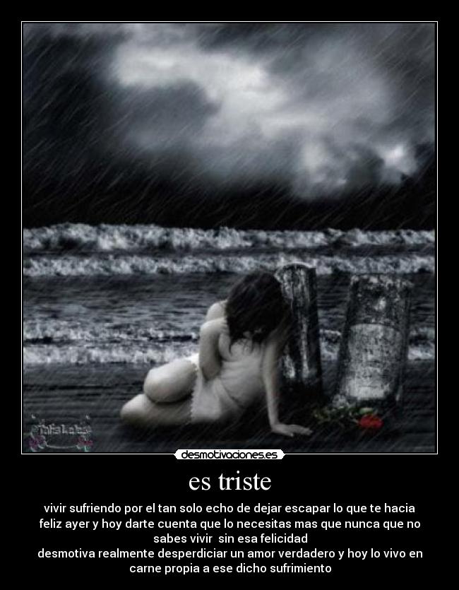 es triste - vivir sufriendo por el tan solo echo de dejar escapar lo que te hacia
feliz ayer y hoy darte cuenta que lo necesitas mas que nunca que no
sabes vivir sin esa felicidad
desmotiva realmente desperdiciar un amor verdadero y hoy lo vivo en
carne propia a ese dicho sufrimiento