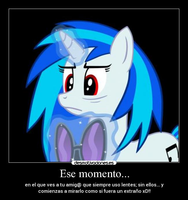 Ese momento... - en el que ves a tu amig@ que siempre uso lentes; sin ellos... y
comienzas a mirarlo como si fuera un extraño xD!!