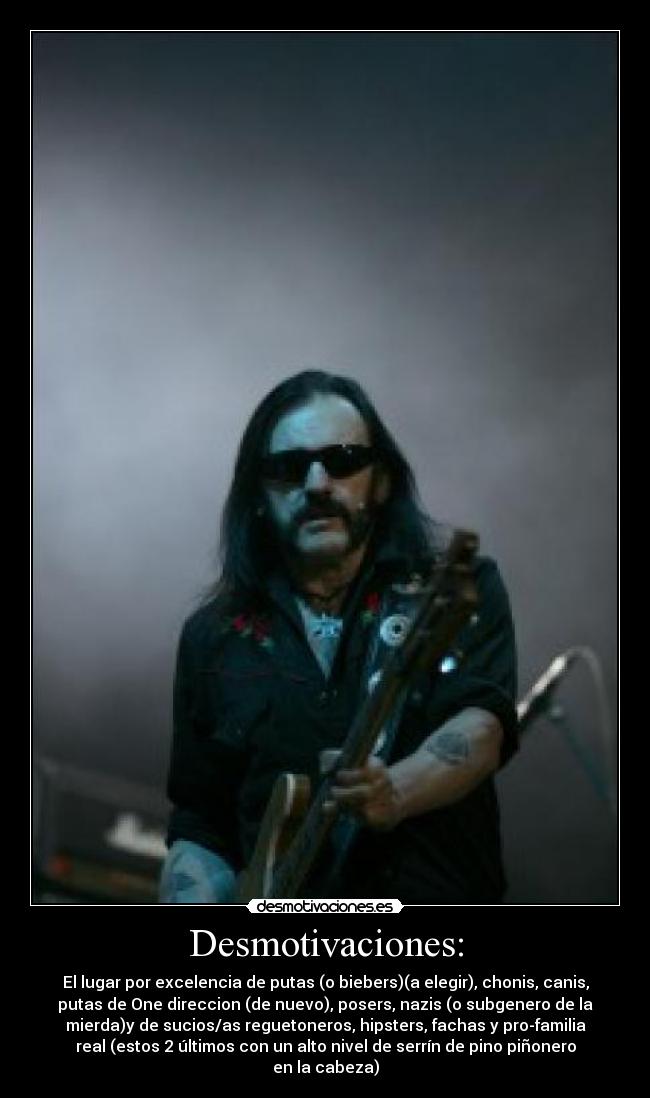 Desmotivaciones: - El lugar por excelencia de putas (o biebers)(a elegir), chonis, canis,
putas de One direccion (de nuevo), posers, nazis (o subgenero de la
mierda)y de sucios/as reguetoneros, hipsters, fachas y pro-familia
real (estos 2 últimos con un alto nivel de serrín de pino piñonero
en la cabeza)