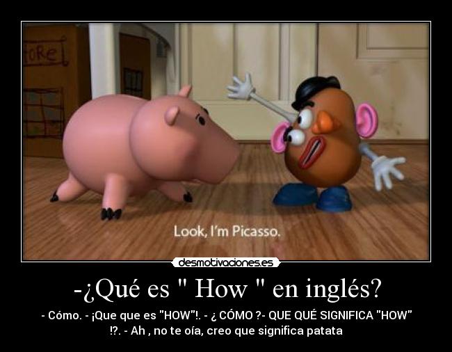 -¿Qué es How en inglés? - - Cómo. - ¡Que que es HOW!. - ¿ CÓMO ?- QUE QUÉ SIGNIFICA HOW
!?. - Ah , no te oía, creo que significa patata
