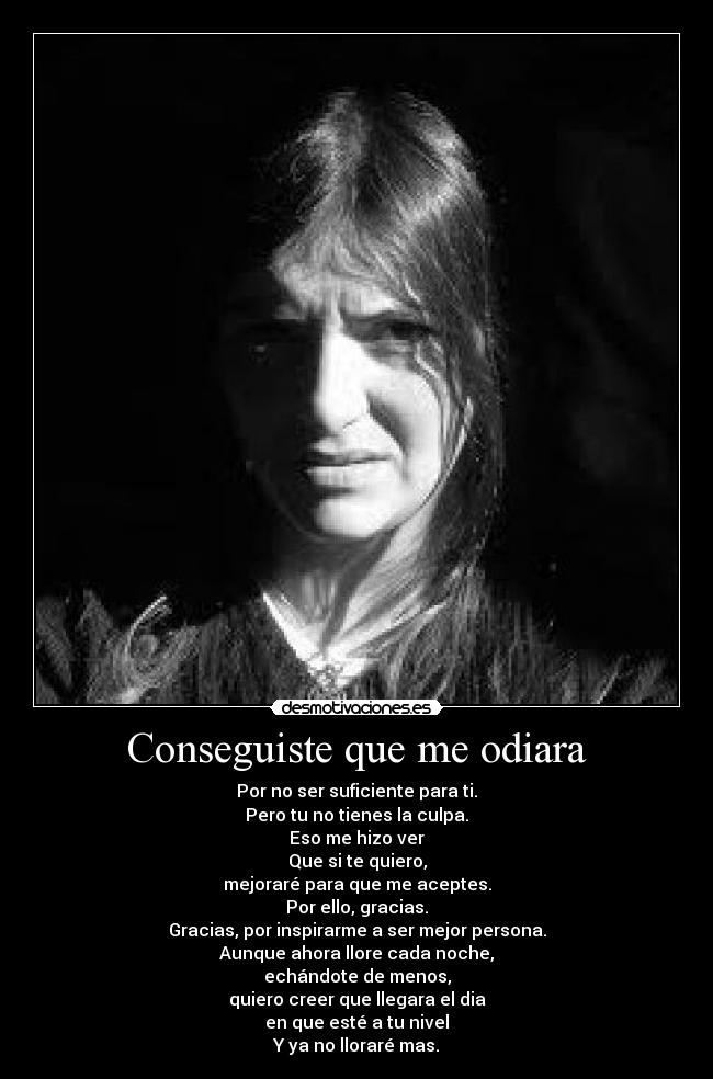Conseguiste que me odiara - Por no ser suficiente para ti.
Pero tu no tienes la culpa.
Eso me hizo ver
Que si te quiero,
mejoraré para que me aceptes.
Por ello, gracias.
Gracias, por inspirarme a ser mejor persona.
Aunque ahora llore cada noche,
echándote de menos,
quiero creer que llegara el dia
en que esté a tu nivel
Y ya no lloraré mas.