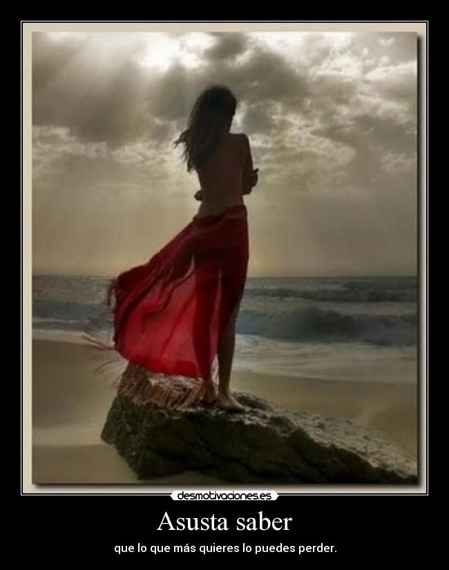 Asusta saber - que lo que más quieres lo puedes perder.