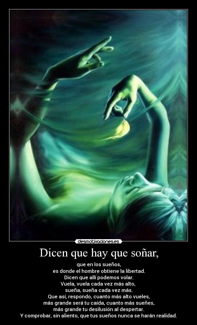 Dicen que hay que soñar, - que en los sueños,
es donde el hombre obtiene la libertad.
Dicen que allí podemos volar.
Vuela, vuela cada vez más alto,
sueña, sueña cada vez más.
Que así, respondo, cuanto más alto vueles,
más grande será tu caída, cuanto más sueñes,
más grande tu desilusión al despertar.
Y comprobar, sin aliento, que tus sueños nunca se harán realidad.