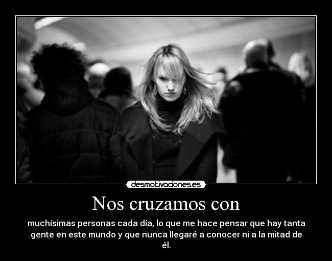 Nos cruzamos con - muchísimas personas cada día, lo que me hace pensar que hay tanta
gente en este mundo y que nunca llegaré a conocer ni a la mitad de
él.