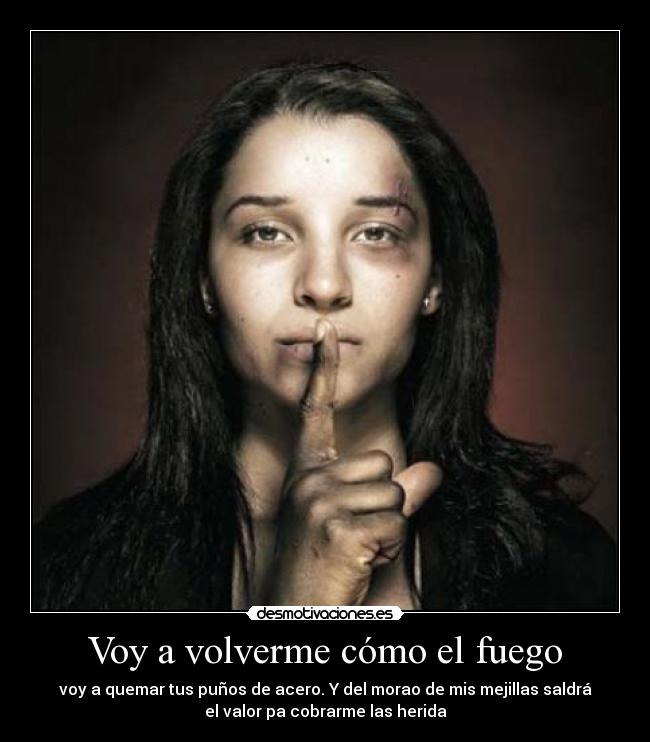 Voy a volverme cómo el fuego - voy a quemar tus puños de acero. Y del morao de mis mejillas saldrá
el valor pa cobrarme las herida