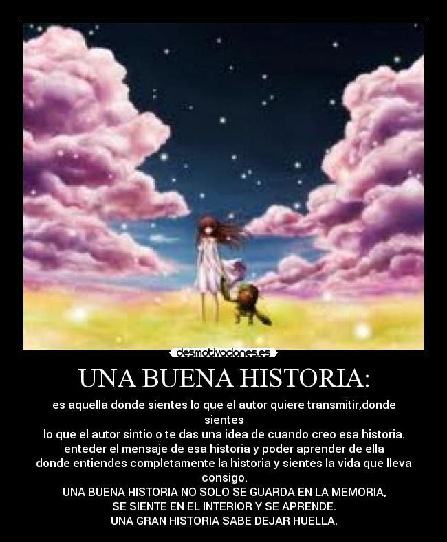UNA BUENA HISTORIA: - es aquella donde sientes lo que el autor quiere transmitir,donde sientes
lo que el autor sintio o te das una idea de cuando creo esa historia.
enteder el mensaje de esa historia y poder aprender de ella
donde entiendes completamente la historia y sientes la vida que lleva consigo.
UNA BUENA HISTORIA NO SOLO SE GUARDA EN LA MEMORIA,
SE SIENTE EN EL INTERIOR Y SE APRENDE.
UNA GRAN HISTORIA SABE DEJAR HUELLA.
