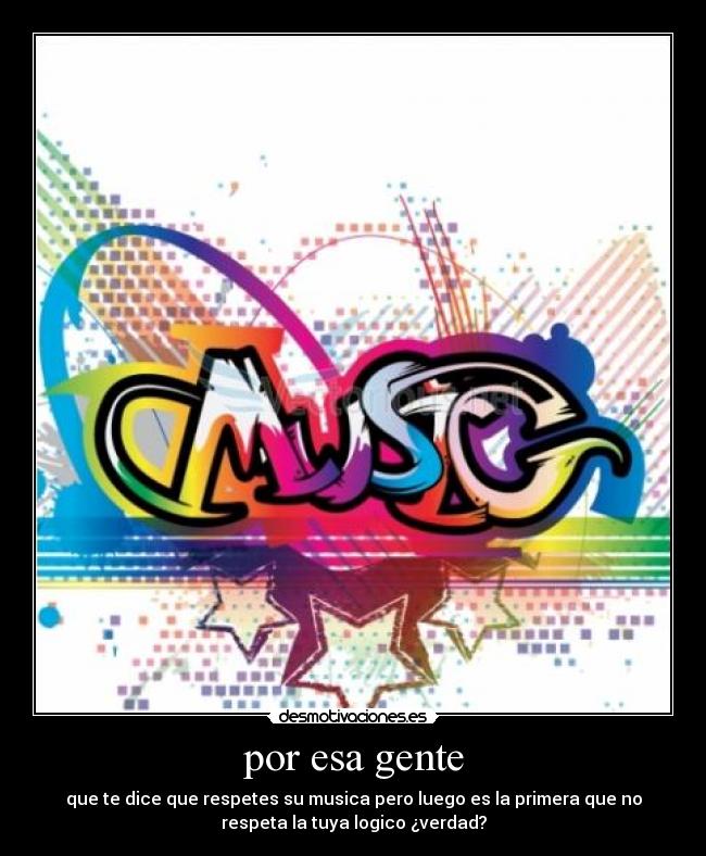 por esa gente - que te dice que respetes su musica pero luego es la primera que no
respeta la tuya logico ¿verdad?