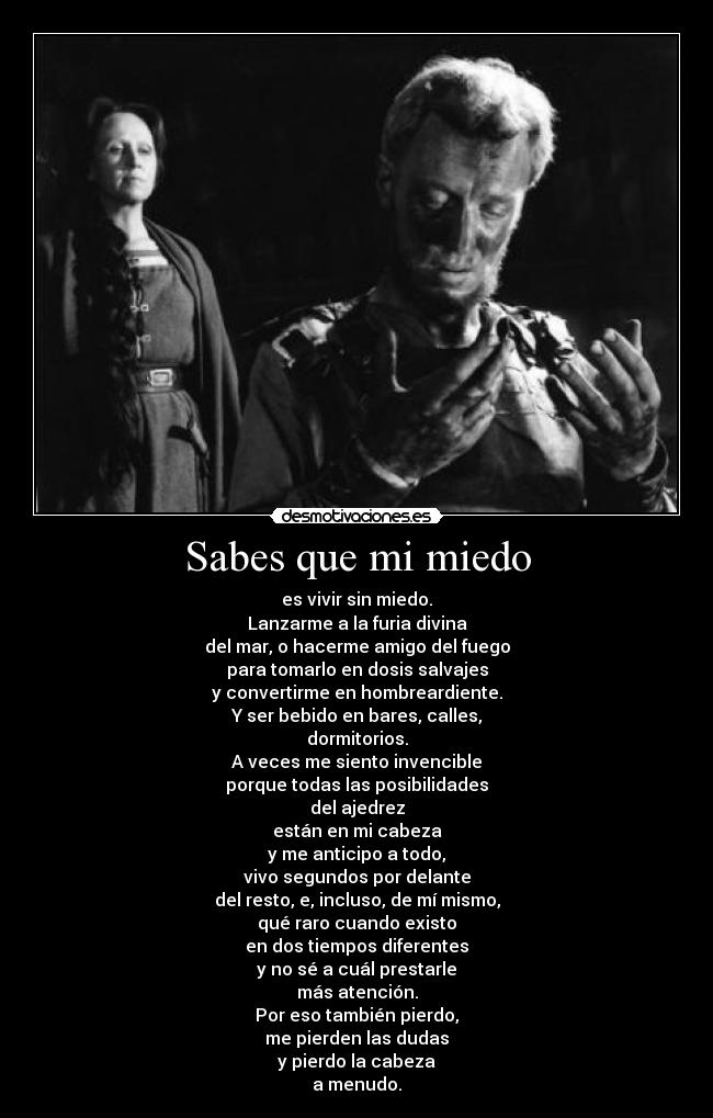 Sabes que mi miedo - es vivir sin miedo.
Lanzarme a la furia divina
del mar, o hacerme amigo del fuego
para tomarlo en dosis salvajes
y convertirme en hombreardiente.
Y ser bebido en bares, calles,
dormitorios.
A veces me siento invencible
porque todas las posibilidades
del ajedrez
están en mi cabeza
y me anticipo a todo,
vivo segundos por delante
del resto, e, incluso, de mí mismo,
qué raro cuando existo
en dos tiempos diferentes
y no sé a cuál prestarle
más atención.
Por eso también pierdo,
me pierden las dudas
y pierdo la cabeza
a menudo.