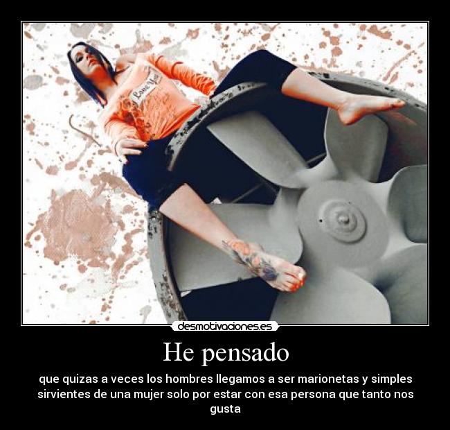 He pensado - que quizas a veces los hombres llegamos a ser marionetas y simples
sirvientes de una mujer solo por estar con esa persona que tanto nos
gusta