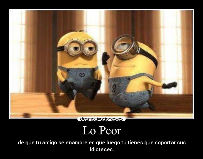 Lo Peor - de que tu amigo se enamore es que luego tu tienes que soportar sus idioteces.