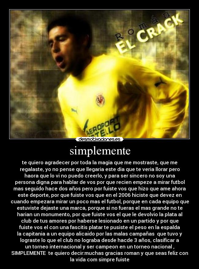simplemente - te quiero agradecer por toda la magia que me mostraste, que me
regalaste, yo no pense que llegaria este dia que te veria llorar pero
haora que lo vi no puedo creerlo, y para ser sincero no soy una
persona digna para hablar de vos por que recien empeze a mirar futbol
mas seguido hace dos años pero por fuiste vos que hizo que ame ahora
este deporte, por que fuiste vos que en el 2006 hiciste que devez en
cuando empezara mirar un poco mas el futbol, porque en cada equipo que
estuviste dejaste una marca, porque si no fueras el mas grande no te
harian un monumento, por que fuiste vos el que le devolvio la plata al
club de tus amores por haberse lesionado en un partido y por que
fuiste vos el con una fascitis platar te pusiste el peso en la espalda
la capitania a un equipo alicaido por las malas campañas que tuvo y
lograste lo que el club no lograba desde hacde 3 años, clasificar a
un torneo internacional y ser campeon en un torneo nacional ,
SIMPLEMENTE te quiero decir:muchas gracias roman y que seas feliz con
la vida com simpre fuiste