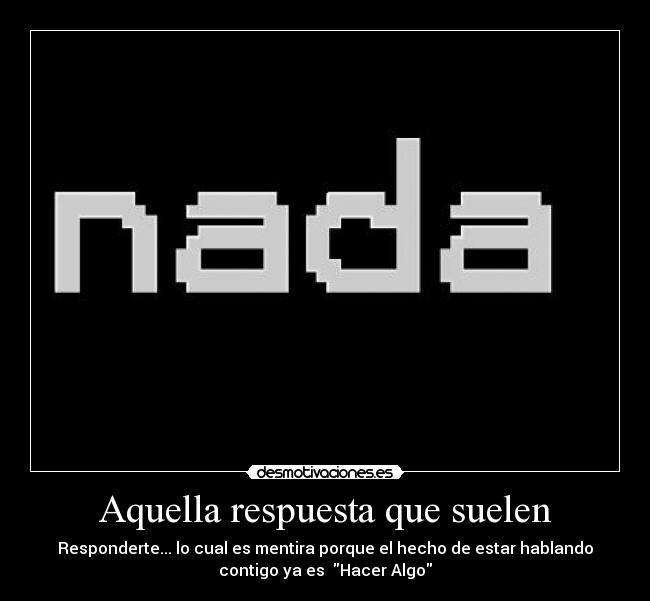 Aquella respuesta que suelen - Responderte... lo cual es mentira porque el hecho de estar hablando
contigo ya es Hacer Algo