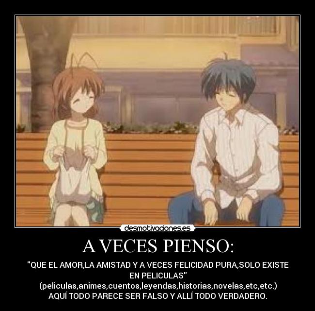 A VECES PIENSO: - QUE EL AMOR,LA AMISTAD Y A VECES FELICIDAD PURA,SOLO EXISTE
EN PELICULAS
(peliculas,animes,cuentos,leyendas,historias,novelas,etc,etc.)
AQUÍ TODO PARECE SER FALSO Y ALLÍ TODO VERDADERO.