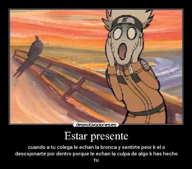 Estar presente - cuando a tu colega le echan la bronca y sentirte peor k el o
descojonarte por dentro porque le echan la culpa de algo k has hecho
tu