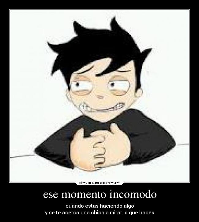 ese momento incomodo - cuando estas haciendo algo
y se te acerca una chica a mirar lo que haces