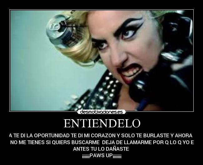 ENTIENDELO - YA TE DI LA OPORTUNIDAD TE DI MI CORAZON Y SOLO TE BURLASTE Y AHORA Q
YA NO ME TIENES SI QUIERS BUSCARME  DEJA DE LLAMARME POR Q LO Q YO ERA
ANTES TU LO DAÑASTE 
¡¡¡¡¡¡PAWS UP¡¡¡¡¡¡¡