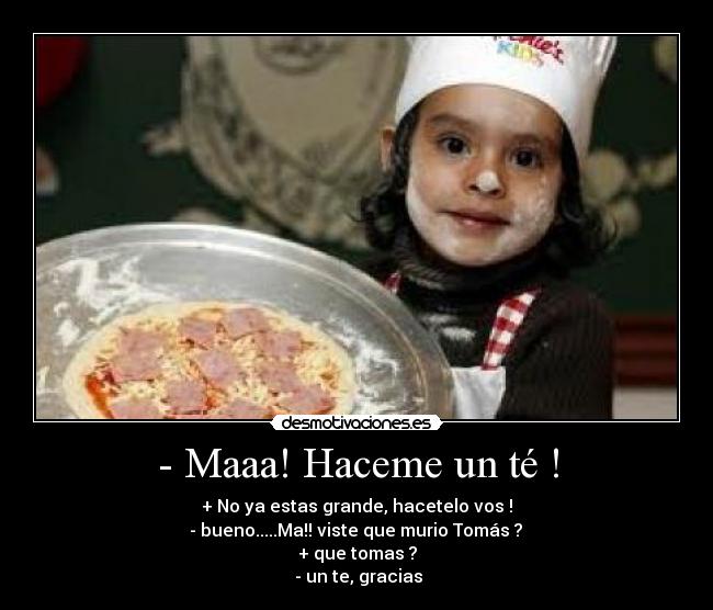 - Maaa! Haceme un té ! - + No ya estas grande, hacetelo vos !
- bueno.....Ma!! viste que murio Tomás ?
+ que tomas ?
- un te, gracias