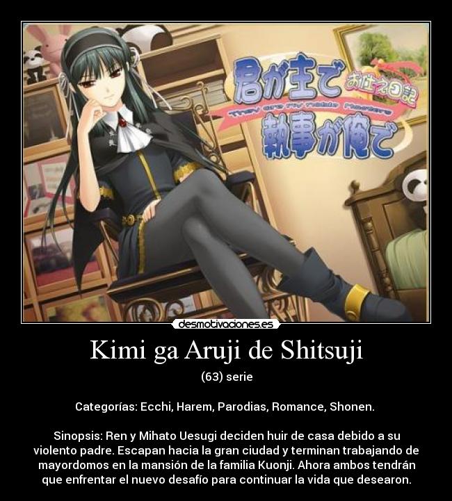 Kimi ga Aruji de Shitsuji - (63) serie

Categorías: Ecchi, Harem, Parodias, Romance, Shonen. 

Sinopsis: Ren y Mihato Uesugi deciden huir de casa debido a su
violento padre. Escapan hacia la gran ciudad y terminan trabajando de
mayordomos en la mansión de la familia Kuonji. Ahora ambos tendrán
que enfrentar el nuevo desafío para continuar la vida que desearon.