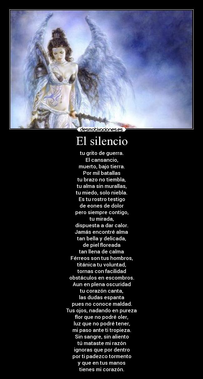 El silencio - tu grito de guerra.
El cansancio,
muerto, bajo tierra.
Por mil batallas
tu brazo no tiembla,
tu alma sin murallas,
tu miedo, solo niebla.
Es tu rostro testigo
de eones de dolor
pero siempre contigo,
tu mirada,
dispuesta a dar calor.
Jamás encontré alma
tan bella y delicada,
de piel floreada
tan llena de calma
Férreos son tus hombros,
titánica tu voluntad,
tornas con facilidad
obstáculos en escombros.
Aun en plena oscuridad
tu corazón canta,
las dudas espanta
pues no conoce maldad.
Tus ojos, nadando en pureza
flor que no podré oler,
luz que no podré tener,
mi paso ante ti tropieza.
Sin sangre, sin aliento
tú mataste mi razón
ignoras que por dentro
por ti padezco tormento
y que en tus manos
tienes mi corazón.