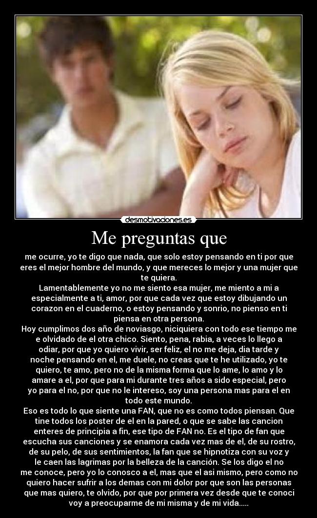 Me preguntas que - me ocurre, yo te digo que nada, que solo estoy pensando en ti por que
eres el mejor hombre del mundo, y que mereces lo mejor y una mujer que
te quiera.
Lamentablemente yo no me siento esa mujer, me miento a mi a
especialmente a ti, amor, por que cada vez que estoy dibujando un
corazon en el cuaderno, o estoy pensando y sonrio, no pienso en ti
piensa en otra persona.
Hoy cumplimos dos año de noviasgo, niciquiera con todo ese tiempo me
e olvidado de el otra chico. Siento, pena, rabia, a veces lo llego a
odiar, por que yo quiero vivir, ser feliz, el no me deja, dia tarde y
noche pensando en el, me duele, no creas que te he utilizado, yo te
quiero, te amo, pero no de la misma forma que lo ame, lo amo y lo
amare a el, por que para mi durante tres años a sido especial, pero
yo para el no, por que no le intereso, soy una persona mas para el en
todo este mundo.
Eso es todo lo que siente una FAN, que no es como todos piensan. Que
tine todos los poster de el en la pared, o que se sabe las cancion
enteres de principia a fin, ese tipo de FAN no. Es el tipo de fan que
escucha sus canciones y se enamora cada vez mas de el, de su rostro,
de su pelo, de sus sentimientos, la fan que se hipnotiza con su voz y
le caen las lagrimas por la belleza de la canción. Se los digo el no
me conoce, pero yo lo conosco a el, mas que el asi mismo, pero como no
quiero hacer sufrir a los demas con mi dolor por que son las personas
que mas quiero, te olvido, por que por primera vez desde que te conoci
voy a preocuparme de mi misma y de mi vida.....