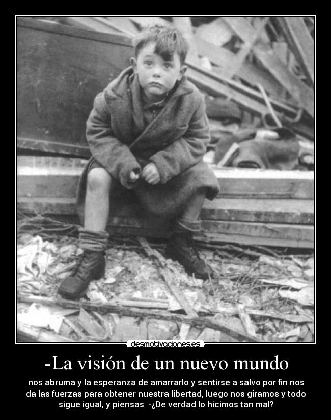 -La visión de un nuevo mundo - nos abruma y la esperanza de amarrarlo y sentirse a salvo por fin nos
da las fuerzas para obtener nuestra libertad, luego nos giramos y todo
sigue igual, y piensas  -¿De verdad lo hicimos tan mal?
