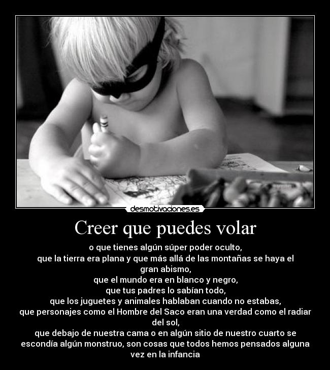 Creer que puedes volar - o que tienes algún súper poder oculto,
que la tierra era plana y que más allá de las montañas se haya el
gran abismo,
que el mundo era en blanco y negro,
que tus padres lo sabían todo,
que los juguetes y animales hablaban cuando no estabas,
que personajes como el Hombre del Saco eran una verdad como el radiar
del sol,
que debajo de nuestra cama o en algún sitio de nuestro cuarto se
escondía algún monstruo, son cosas que todos hemos pensados alguna
vez en la infancia