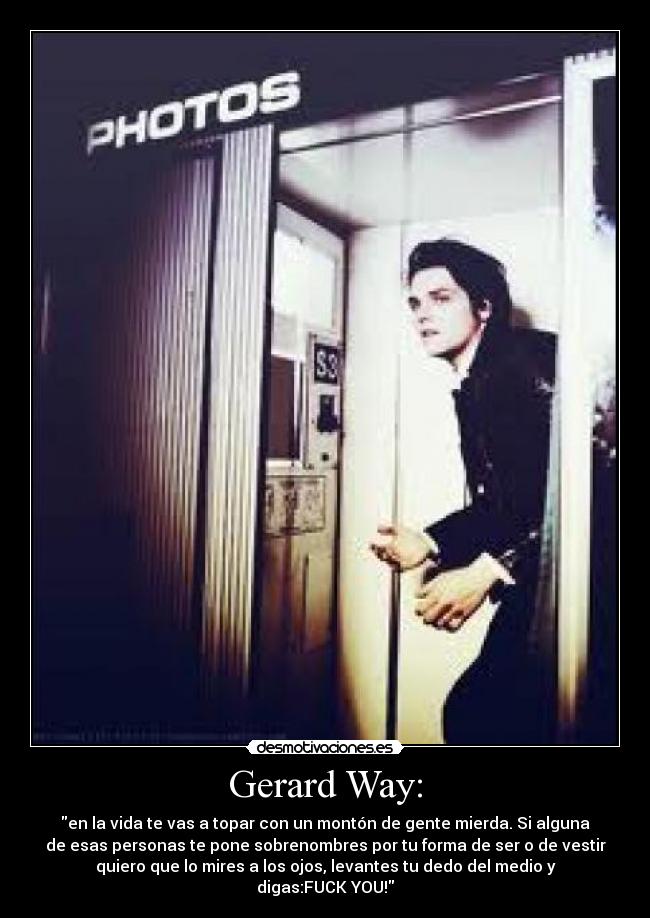 Gerard Way: - en la vida te vas a topar con un montón de gente mierda. Si alguna
de esas personas te pone sobrenombres por tu forma de ser o de vestir
quiero que lo mires a los ojos, levantes tu dedo del medio y
digas:FUCK YOU!