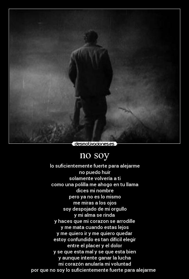 no soy - lo suficientemente fuerte para alejarme
no puedo huir
solamente volvería a ti
como una polilla me ahogo en tu llama
dices mi nombre
pero ya no es lo mismo
me miras a los ojos
soy despojado de mi orgullo
y mi alma se rinda
y haces que mi corazon se arrodille
y me mata cuando estas lejos
y me quiero ir y me quiero quedar
estoy confundido es tan difícil elegir
entre el placer y el dolor
y se que esta mal y se que esta bien
y aunque intente ganar la lucha
mi corazón anularía mi voluntad
por que no soy lo suficientemente fuerte para alejarme ♪♫