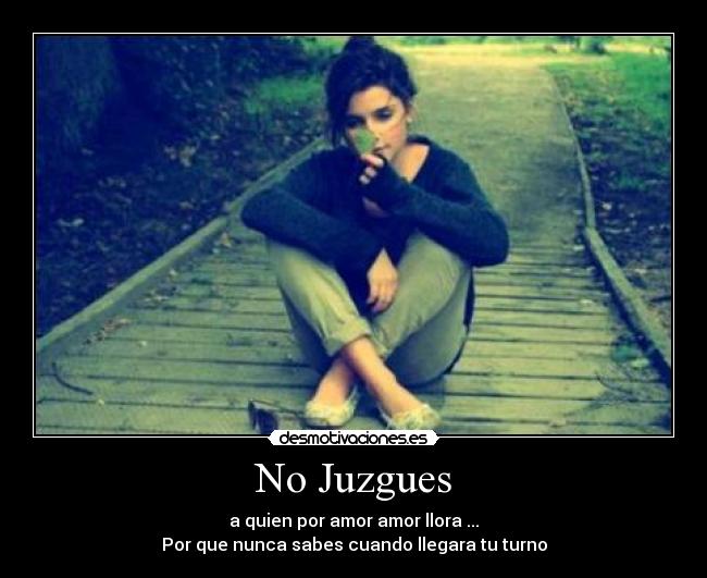 No Juzgues - a quien por amor amor llora ...
Por que nunca sabes cuando llegara tu turno
