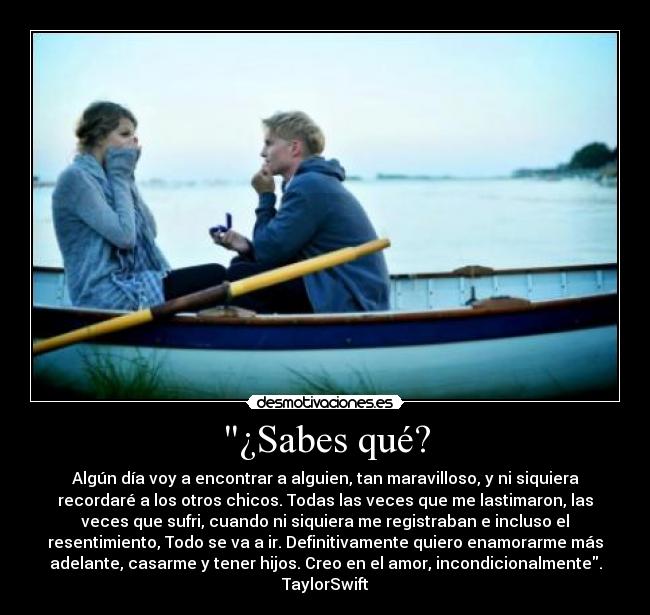 ¿Sabes qué? - Algún día voy a encontrar a alguien, tan maravilloso, y ni siquiera
recordaré a los otros chicos. Todas las veces que me lastimaron, las
veces que sufri, cuando ni siquiera me registraban e incluso el
resentimiento, Todo se va a ir. Definitivamente quiero enamorarme más
adelante, casarme y tener hijos. Creo en el amor, incondicionalmente.
TaylorSwift