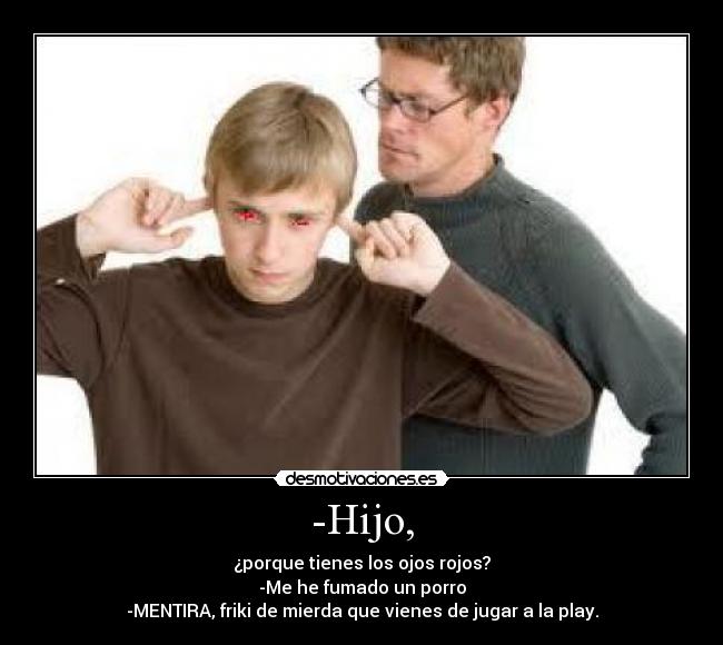 -Hijo, - ¿porque tienes los ojos rojos?
-Me he fumado un porro
-MENTIRA, friki de mierda que vienes de jugar a la play.