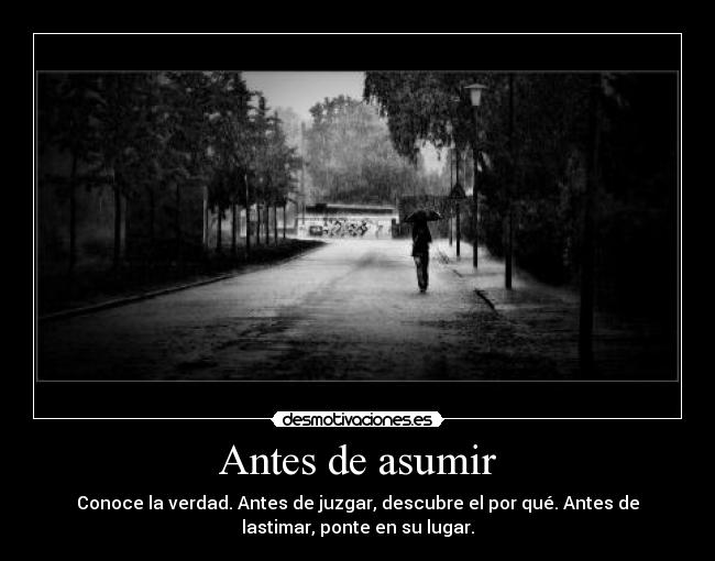 Antes de asumir - Conoce la verdad. Antes de juzgar, descubre el por qué. Antes de
lastimar, ponte en su lugar.
