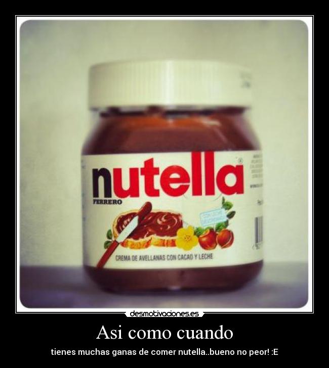 Asi como cuando - tienes muchas ganas de comer nutella..bueno no peor! :E