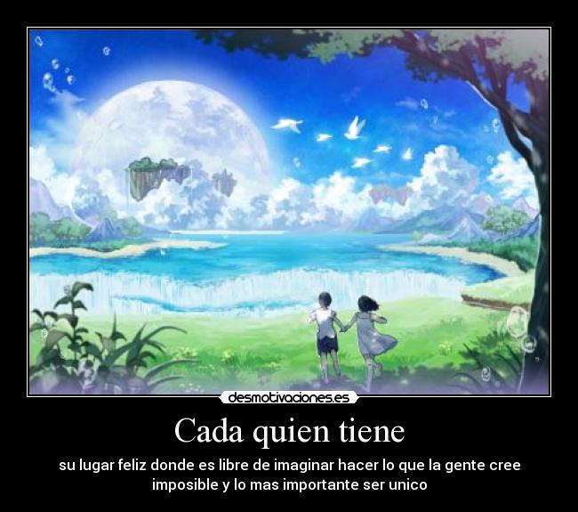 Cada quien tiene - su lugar feliz donde es libre de imaginar hacer lo que la gente cree
imposible y lo mas importante ser unico