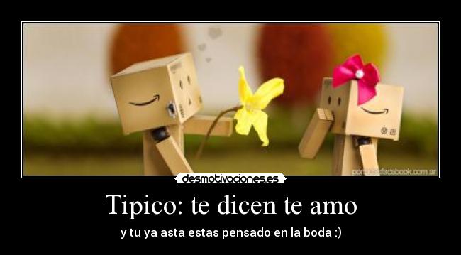 Tipico: te dicen te amo - y tu ya asta estas pensado en la boda :)