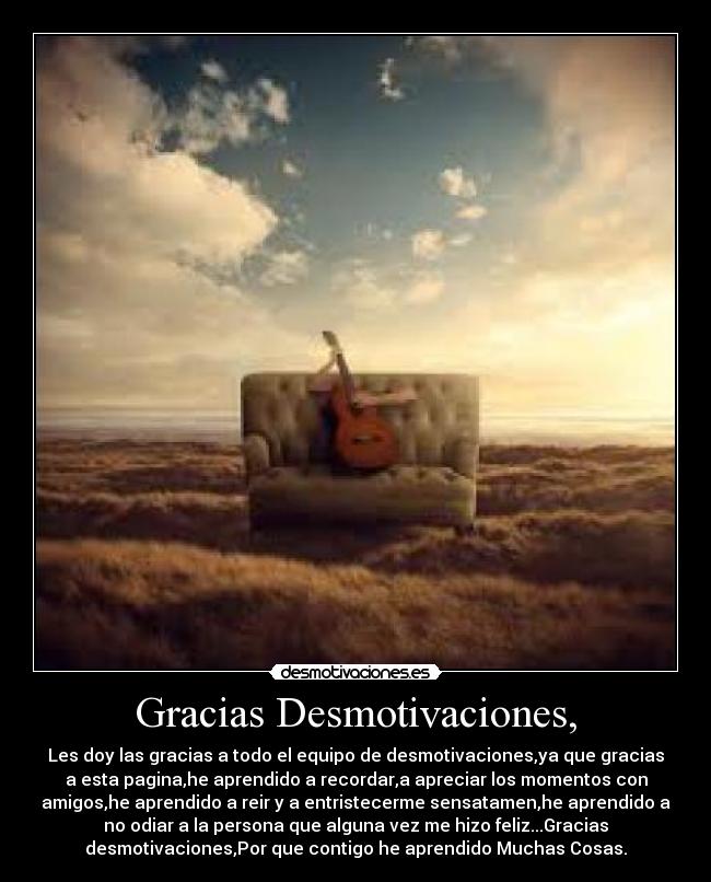 Gracias Desmotivaciones, - Les doy las gracias a todo el equipo de desmotivaciones,ya que gracias
a esta pagina,he aprendido a recordar,a apreciar los momentos con
amigos,he aprendido a reir y a entristecerme sensatamen,he aprendido a
no odiar a la persona que alguna vez me hizo feliz...Gracias
desmotivaciones,Por que contigo he aprendido Muchas Cosas.