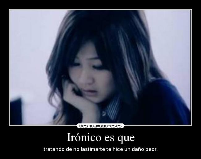 Irónico es que - tratando de no lastimarte te hice un daño peor.