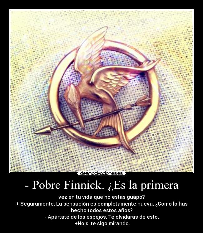 - Pobre Finnick. ¿Es la primera - vez en tu vida que no estas guapo?
+ Seguramente. La sensación es completamente nueva. ¿Como lo has
hecho todos estos años?
- Apártate de los espejos. Te olvidaras de esto.
 +No si te sigo mirando.