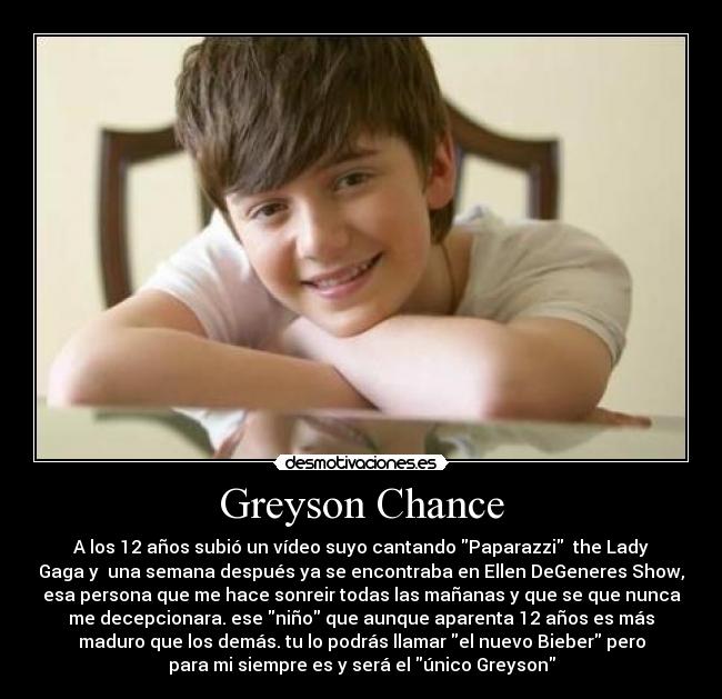 Greyson Chance - A los 12 años subió un vídeo suyo cantando Paparazzi the Lady
Gaga y una semana después ya se encontraba en Ellen DeGeneres Show,
esa persona que me hace sonreir todas las mañanas y que se que nunca
me decepcionara. ese niño que aunque aparenta 12 años es más
maduro que los demás. tu lo podrás llamar el nuevo Bieber pero
para mi siempre es y será el único Greyson