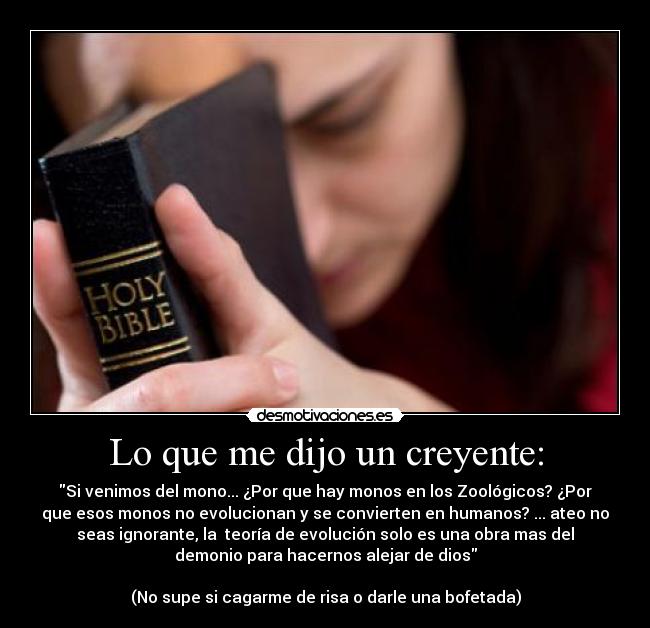 Lo que me dijo un creyente: - Si venimos del mono... ¿Por que hay monos en los Zoológicos? ¿Por
que esos monos no evolucionan y se convierten en humanos? ... ateo no
seas ignorante, la  teoría de evolución solo es una obra mas del
demonio para hacernos alejar de dios

(No supe si cagarme de risa o darle una bofetada)