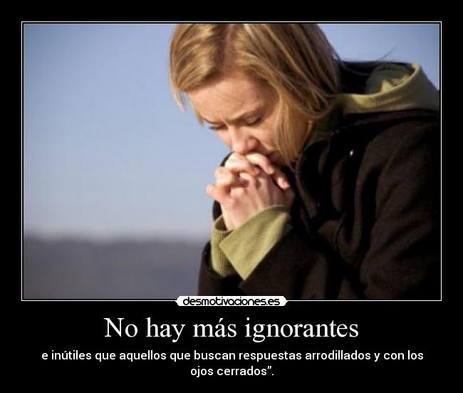 No hay más ignorantes - e inútiles que aquellos que buscan respuestas arrodillados y con los ojos cerrados”.