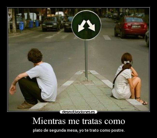 Mientras me tratas como - plato de segunda mesa, yo te trato como postre.