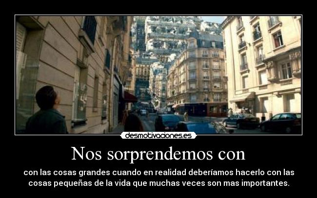 Nos sorprendemos con - con las cosas grandes cuando en realidad deberíamos hacerlo con las
cosas pequeñas de la vida que muchas veces son mas importantes.