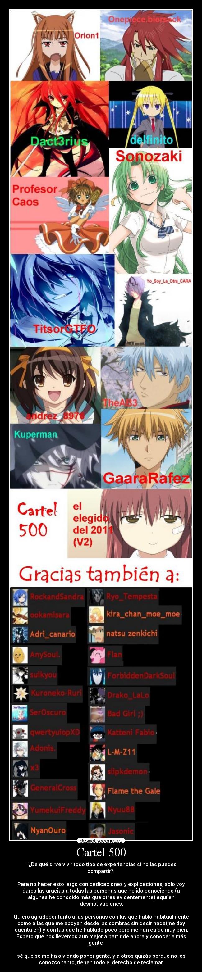 Cartel 500 - ¿De qué sirve vivir todo tipo de experiencias si no las puedes
compartir?
Para no hacer esto largo con dedicaciones y explicaciones, solo voy
daros las gracias a todas las personas que he ido conociendo (a
algunas he conocido más que otras evidentemente) aquí en
desmotivaciones.
Quiero agradecer tanto a las personas con las que hablo habitualmente
como a las que me apoyan desde las sombras sin decir nada(me doy
cuenta eh) y con las que he hablado poco pero me han caído muy bien.
Espero que nos llevemos aun mejor a partir de ahora y conocer a más
gente
sé que se me ha olvidado poner gente, y a otros quizás porque no los
conozco tanto, tienen todo el derecho de reclamar.