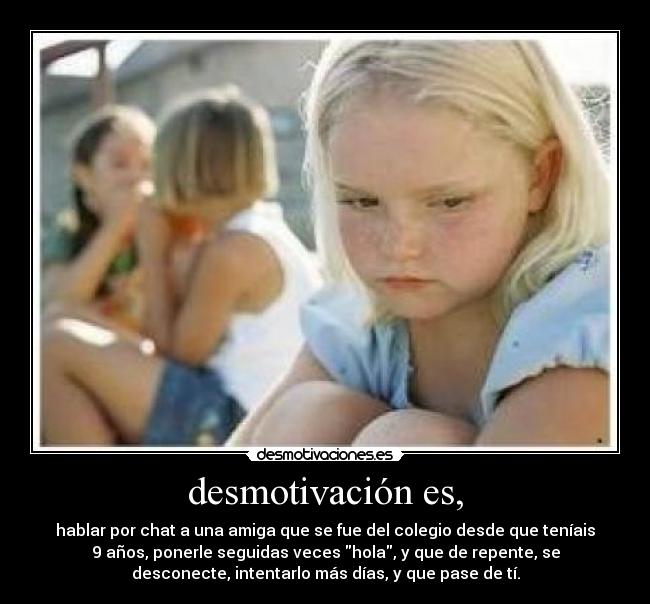 desmotivación es, - hablar por chat a una amiga que se fue del colegio desde que teníais
9 años, ponerle seguidas veces hola, y que de repente, se
desconecte, intentarlo más días, y que pase de tí.