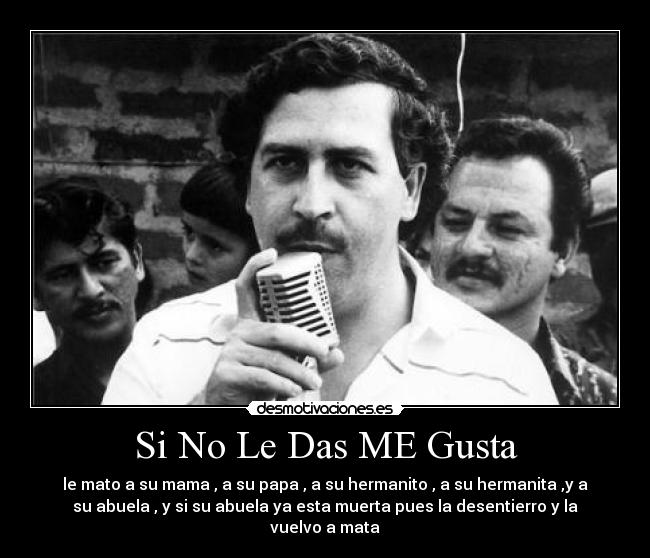 Si No Le Das ME Gusta - le mato a su mama , a su papa , a su hermanito , a su hermanita ,y a
su abuela , y si su abuela ya esta muerta pues la desentierro y la
vuelvo a mata