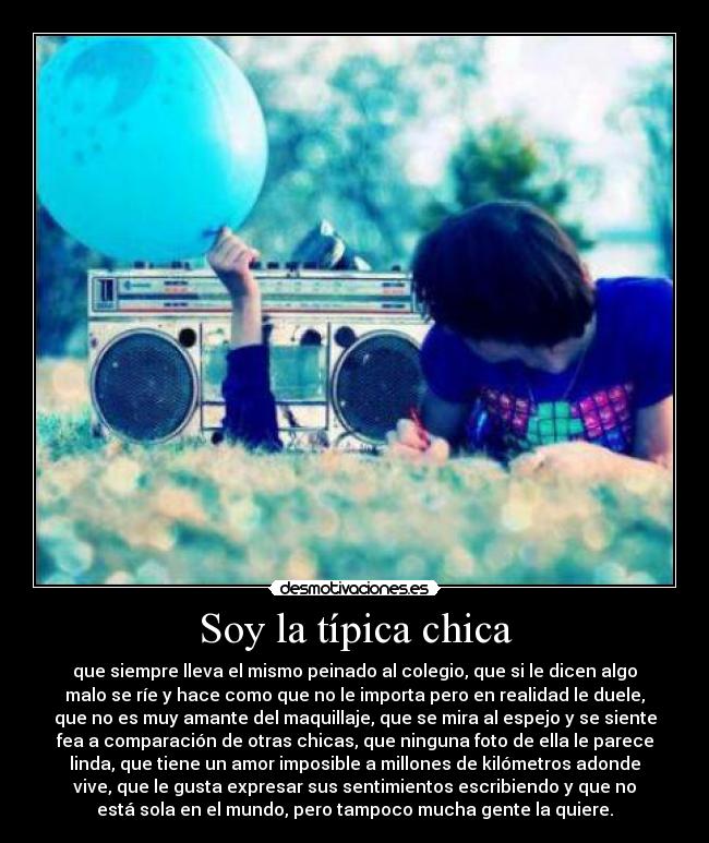 Soy la típica chica - que siempre lleva el mismo peinado al colegio, que si le dicen algo
malo se ríe y hace como que no le importa pero en realidad le duele,
que no es muy amante del maquillaje, que se mira al espejo y se siente
fea a comparación de otras chicas, que ninguna foto de ella le parece
linda, que tiene un amor imposible a millones de kilómetros adonde
vive, que le gusta expresar sus sentimientos escribiendo y que no
está sola en el mundo, pero tampoco mucha gente la quiere.